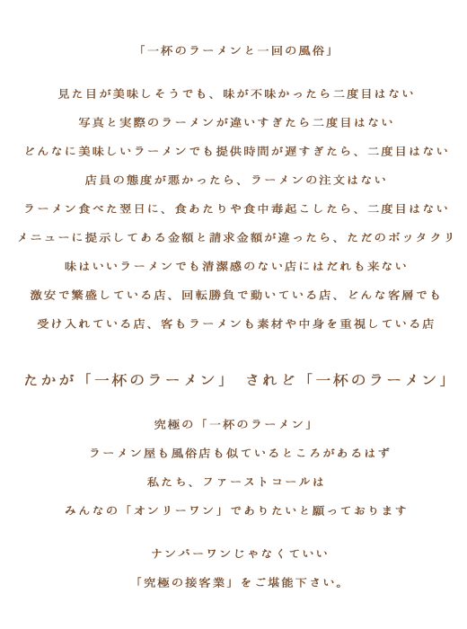「一杯のラーメンと一回の風俗」見た目が美味しそうでも、味が不味かったら二度目はない写真と実際のラーメンが違いすぎたら二度目はないどんなに美味しいラーメンでも提供時間が遅すぎたら、二度目はない店員の態度が悪かったら、ラーメンの注文はないラーメン食べた翌日に、食あたりや食中毒起こしたら、二度目はないメニューに提示してある金額と請求金額が違ったら、ただのボッタクリ味はいいラーメンでも清潔感のない店にはだれも来ない激安で繁盛している店、回転勝負で動いている店、どんな客層でも受け入れている店、客もラーメンも素材や中身を重視している店たかが「一杯のラーメン」されど「一杯のラーメン」究極の「一杯のラーメン」ラーメン屋も風俗店も似ているところがあるはず私たち、ファーストコールはみんなの「オンリーワン」でありたいと願っておりますナンバーワンじゃなくていい「究極の接客業」をご堪能下さい。